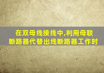 在双母线接线中,利用母联断路器代替出线断路器工作时