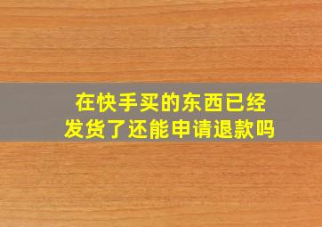 在快手买的东西已经发货了还能申请退款吗