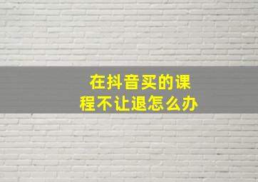 在抖音买的课程不让退怎么办