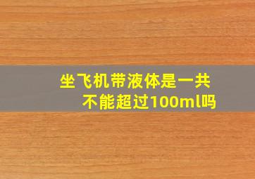 坐飞机带液体是一共不能超过100ml吗