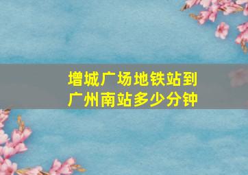 增城广场地铁站到广州南站多少分钟