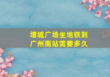 增城广场坐地铁到广州南站需要多久