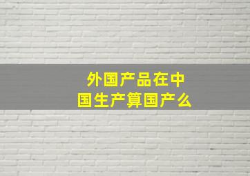 外国产品在中国生产算国产么