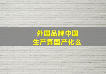 外国品牌中国生产算国产化么