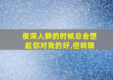 夜深人静的时候总会想起你对我的好,但转眼