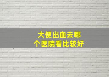 大便出血去哪个医院看比较好