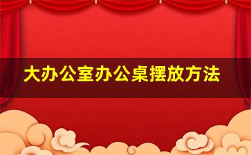 大办公室办公桌摆放方法