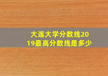 大连大学分数线2019最高分数线是多少