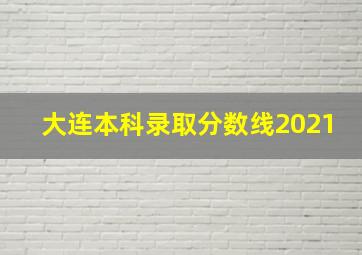 大连本科录取分数线2021