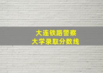 大连铁路警察大学录取分数线