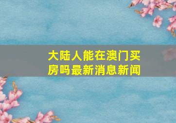 大陆人能在澳门买房吗最新消息新闻