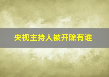 央视主持人被开除有谁