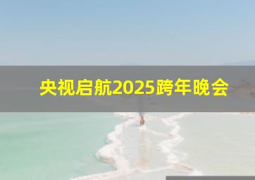 央视启航2025跨年晚会