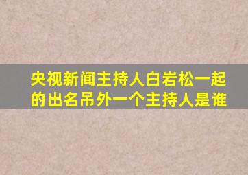 央视新闻主持人白岩松一起的出名吊外一个主持人是谁