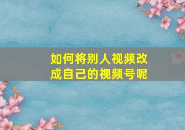 如何将别人视频改成自己的视频号呢