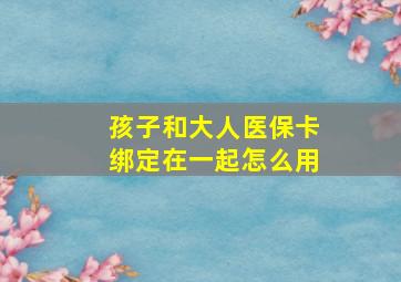 孩子和大人医保卡绑定在一起怎么用