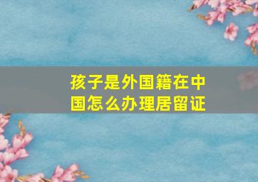 孩子是外国籍在中国怎么办理居留证