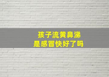 孩子流黄鼻涕是感冒快好了吗