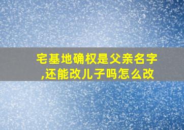 宅基地确权是父亲名字,还能改儿子吗怎么改