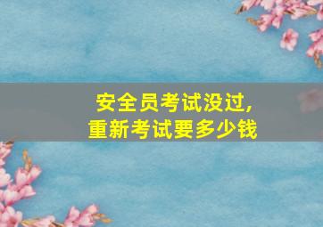 安全员考试没过,重新考试要多少钱