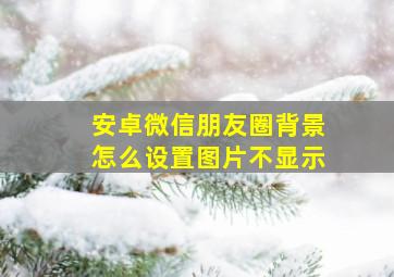 安卓微信朋友圈背景怎么设置图片不显示