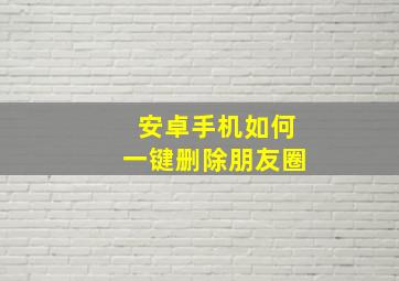 安卓手机如何一键删除朋友圈