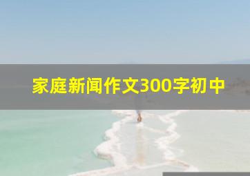 家庭新闻作文300字初中