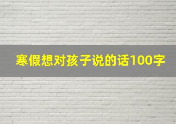 寒假想对孩子说的话100字