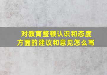 对教育整顿认识和态度方面的建议和意见怎么写