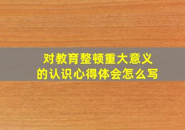 对教育整顿重大意义的认识心得体会怎么写