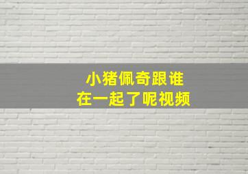 小猪佩奇跟谁在一起了呢视频