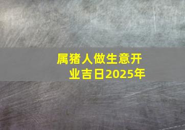 属猪人做生意开业吉日2025年