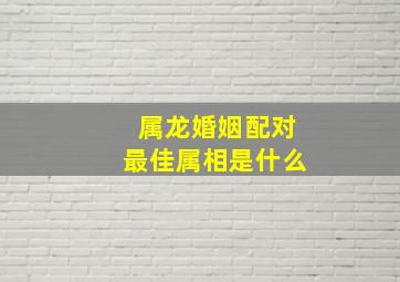 属龙婚姻配对最佳属相是什么