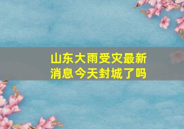 山东大雨受灾最新消息今天封城了吗