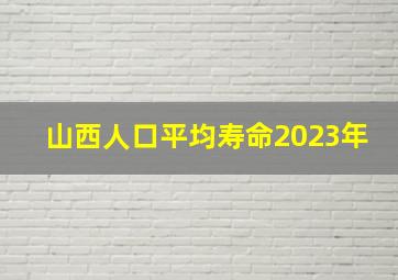 山西人口平均寿命2023年