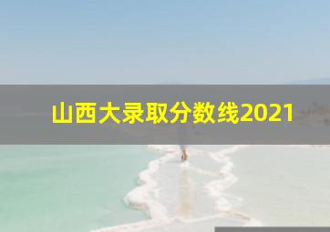 山西大录取分数线2021