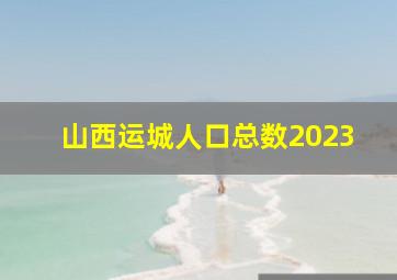 山西运城人口总数2023