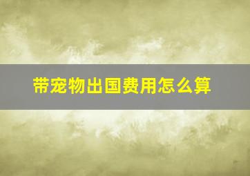 带宠物出国费用怎么算