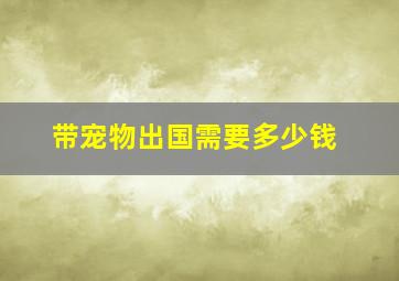 带宠物出国需要多少钱