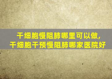 干细胞慢阻肺哪里可以做,干细胞干预慢阻肺哪家医院好