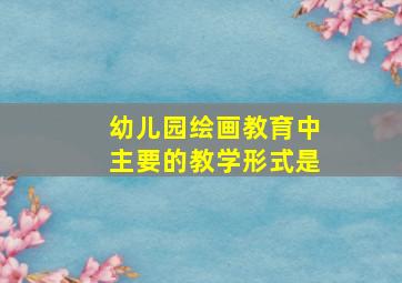 幼儿园绘画教育中主要的教学形式是