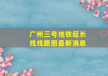 广州三号地铁延长线线路图最新消息