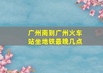 广州南到广州火车站坐地铁最晚几点