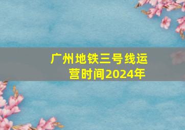 广州地铁三号线运营时间2024年