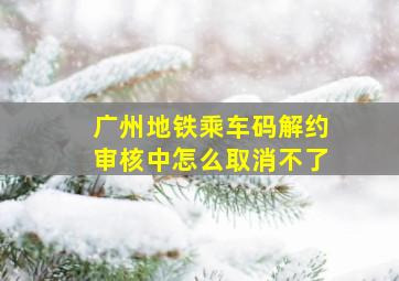 广州地铁乘车码解约审核中怎么取消不了