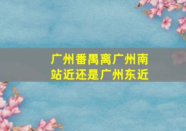 广州番禺离广州南站近还是广州东近