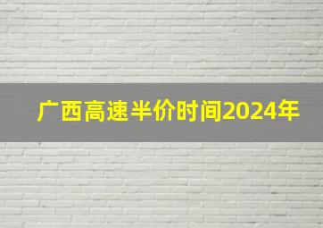 广西高速半价时间2024年