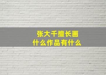 张大千擅长画什么作品有什么