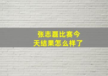 张志磊比赛今天结果怎么样了