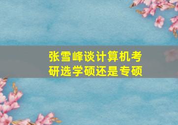 张雪峰谈计算机考研选学硕还是专硕